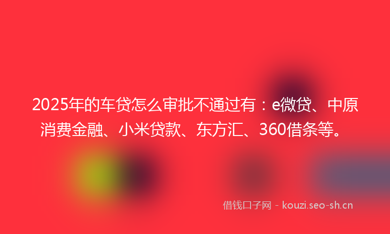 2025年的车贷怎么审批不通过有:e微贷、中原消费金融、小米贷款、东方汇、360借条等。