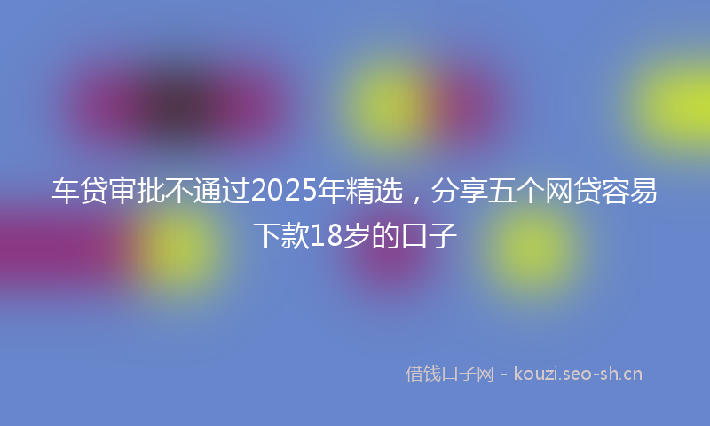 车贷审批不通过2025年精选，分享五个网贷容易下款18岁的口子