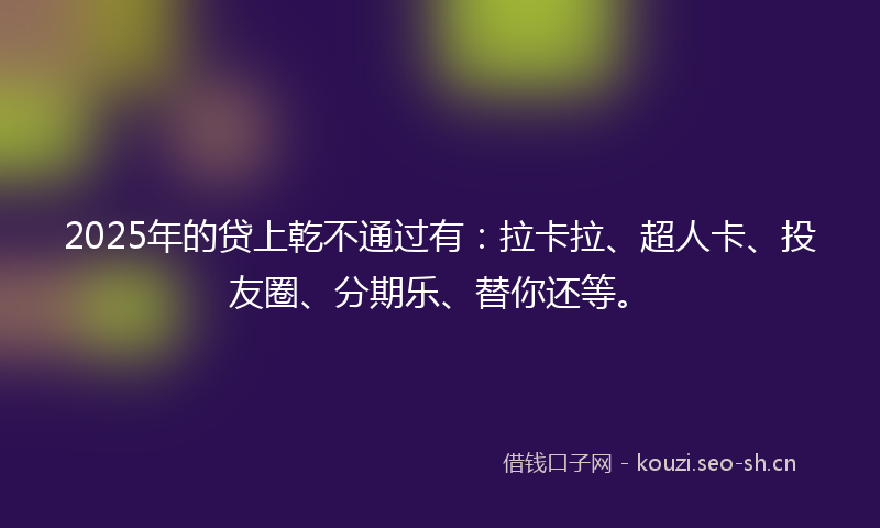 2025年的贷上乾不通过有：拉卡拉、超人卡、投友圈、分期乐、替你还等。