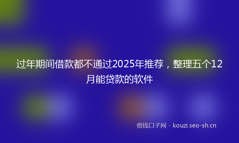 过年期间借款都不通过2025年推荐，整理五个12月能贷款的软件