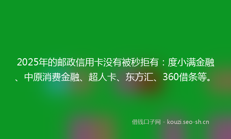 2025年的邮政信用卡没有被秒拒有：度小满金融、中原消费金融、超人卡、东方汇、360借条等。