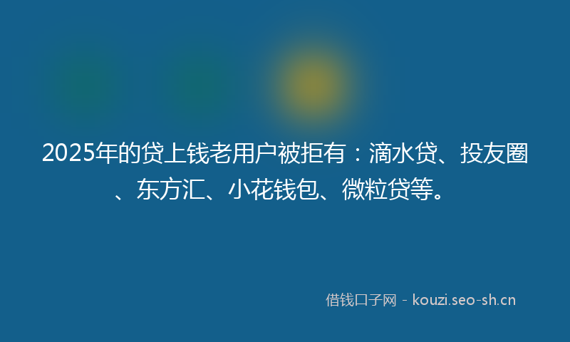 2025年的贷上钱老用户被拒有：滴水贷、投友圈、东方汇、小花钱包、微粒贷等。