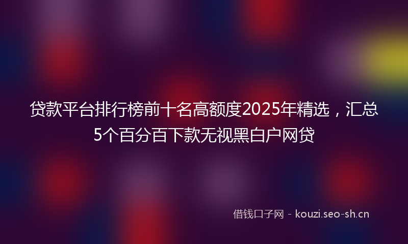 贷款平台排行榜前十名高额度2025年精选，汇总5个百分百下款无视黑白户网贷