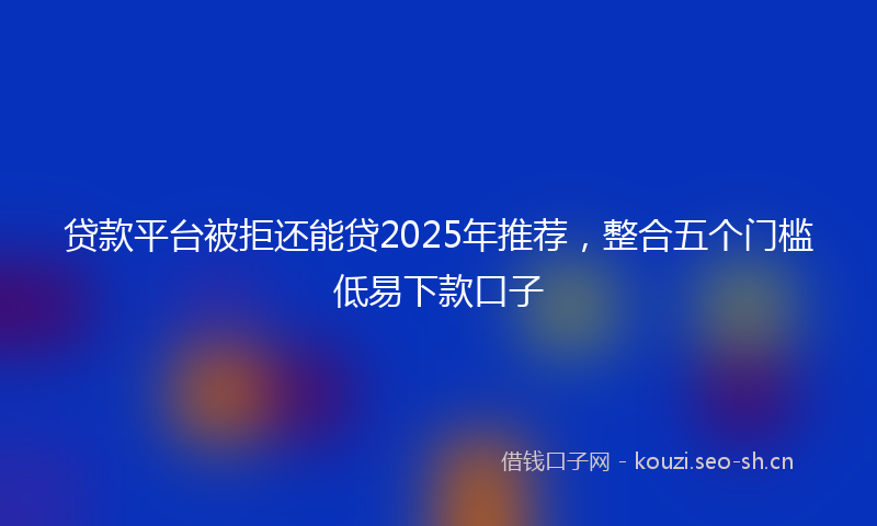 贷款平台被拒还能贷2025年推荐，整合五个门槛低易下款口子