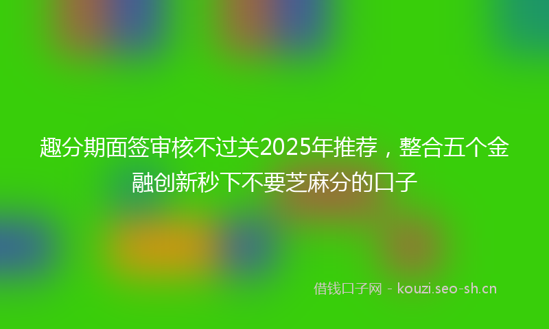 趣分期面签审核不过关2025年推荐,整合五个金融创新秒下不要芝麻分的口子