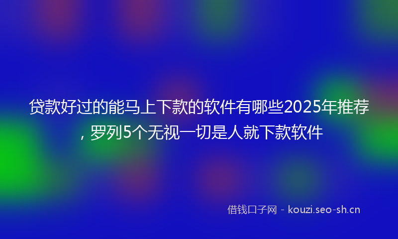 贷款好过的能马上下款的软件有哪些2025年推荐，罗列5个无视一切是人就下款软件