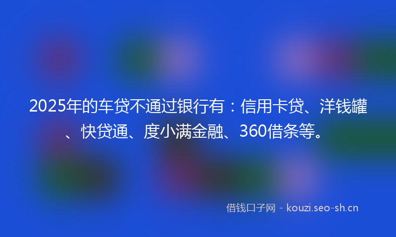 2025年的车贷不通过银行有：信用卡贷、洋钱罐、快贷通、度小满金融、360借条等。