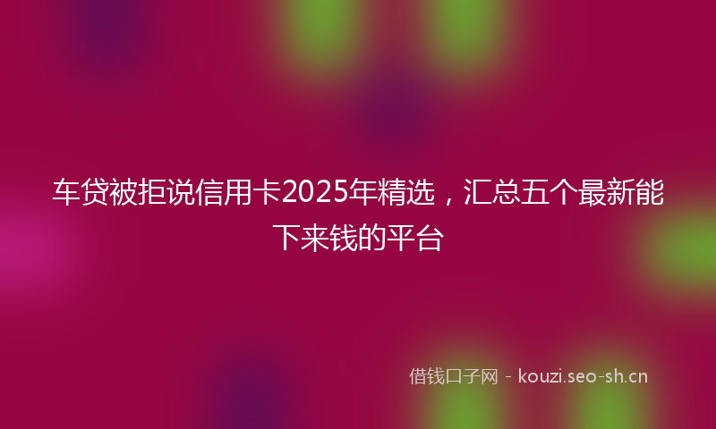 车贷被拒说信用卡2025年精选,汇总五个最新能下来钱的平台