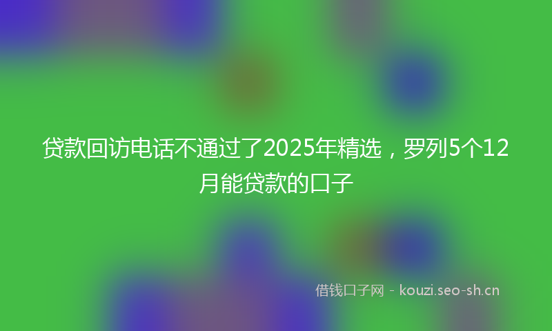 贷款回访电话不通过了2025年精选，罗列5个12月能贷款的口子