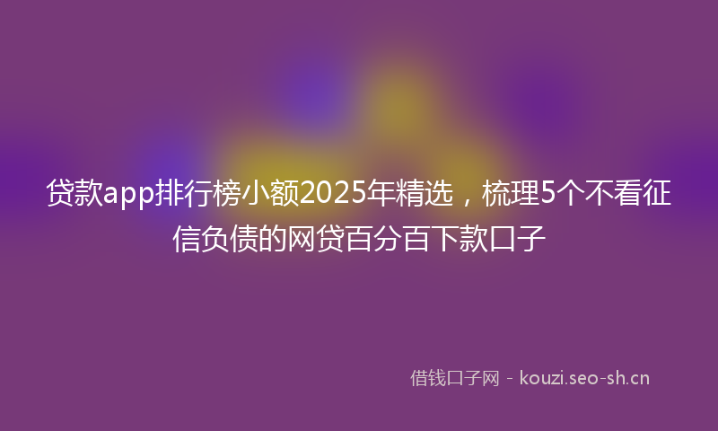 贷款app排行榜小额2025年精选，梳理5个不看征信负债的网贷百分百下款口子