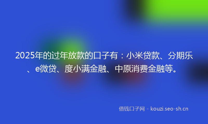 2025年的过年放款的口子有：小米贷款、分期乐、e微贷、度小满金融、中原消费金融等。