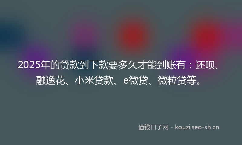2025年的贷款到下款要多久才能到账有：还呗、融逸花、小米贷款、e微贷、微粒贷等。