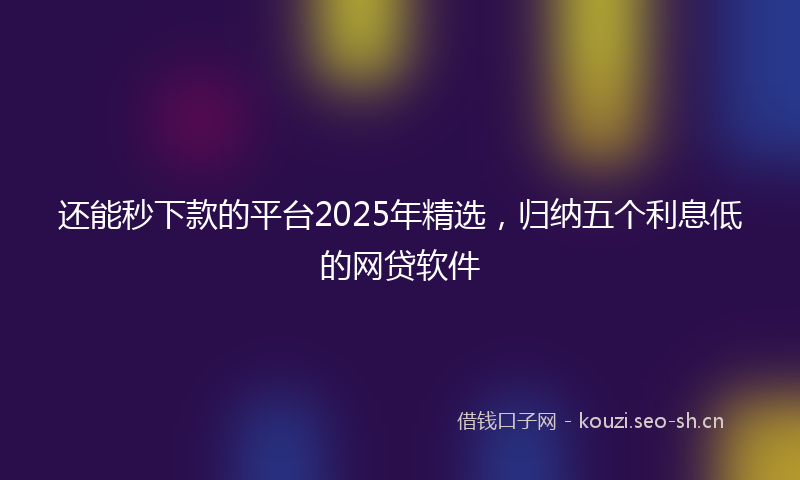 还能秒下款的平台2025年精选，归纳五个利息低的网贷软件