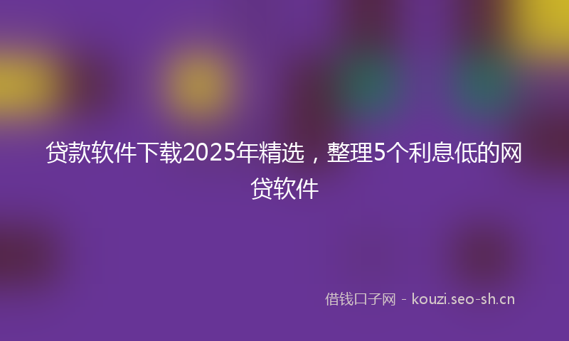 贷款软件下载2025年精选，整理5个利息低的网贷软件