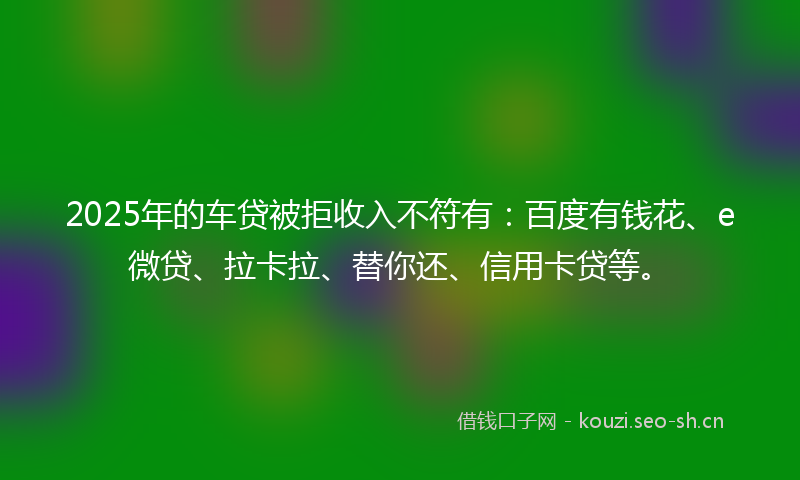 2025年的车贷被拒收入不符有:百度有钱花、e微贷、拉卡拉、替你还、信用卡贷等。