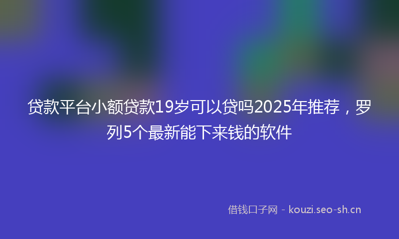 贷款平台小额贷款19岁可以贷吗2025年推荐，罗列5个最新能下来钱的软件