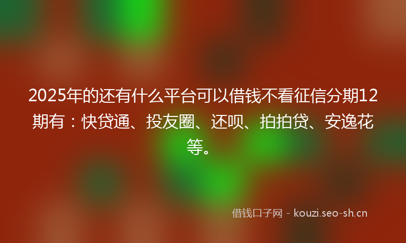 2025年的还有什么平台可以借钱不看征信分期12期有：快贷通、投友圈、还呗、拍拍贷、安逸花等。