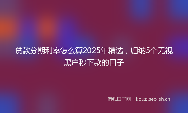 贷款分期利率怎么算2025年精选，归纳5个无视黑户秒下款的口子