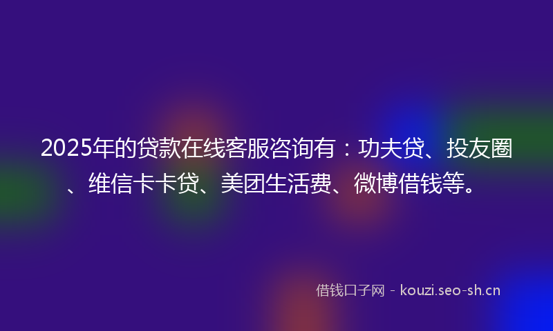 2025年的贷款在线客服咨询有：功夫贷、投友圈、维信卡卡贷、美团生活费、微博借钱等。