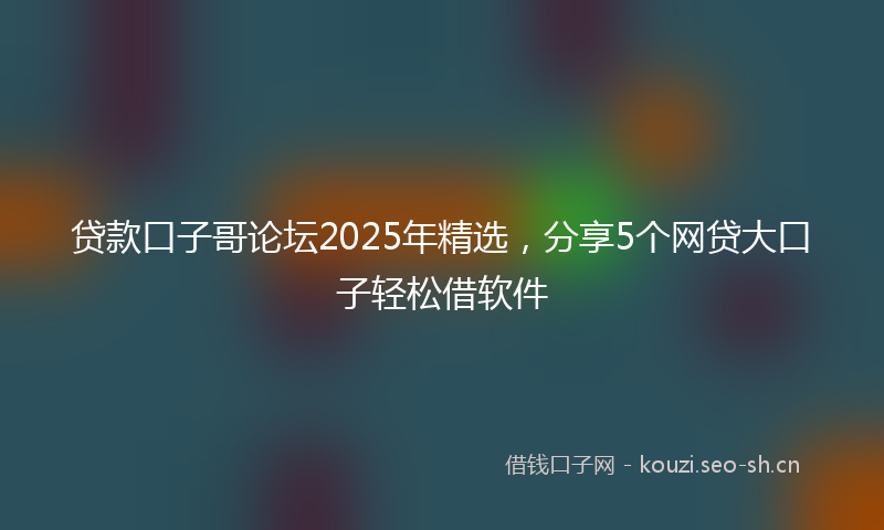 贷款口子哥论坛2025年精选，分享5个网贷大口子轻松借软件