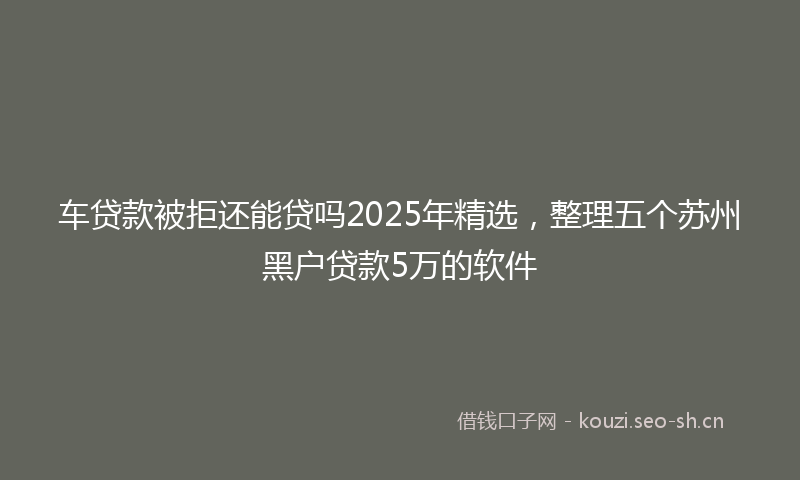 车贷款被拒还能贷吗2025年精选,整理五个苏州黑户贷款5万的软件