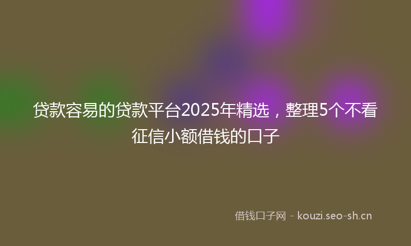 贷款容易的贷款平台2025年精选，整理5个不看征信小额借钱的口子