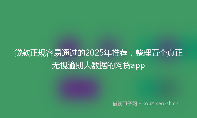贷款正规容易通过的2025年推荐，整理五个真正无视逾期大数据的网贷app