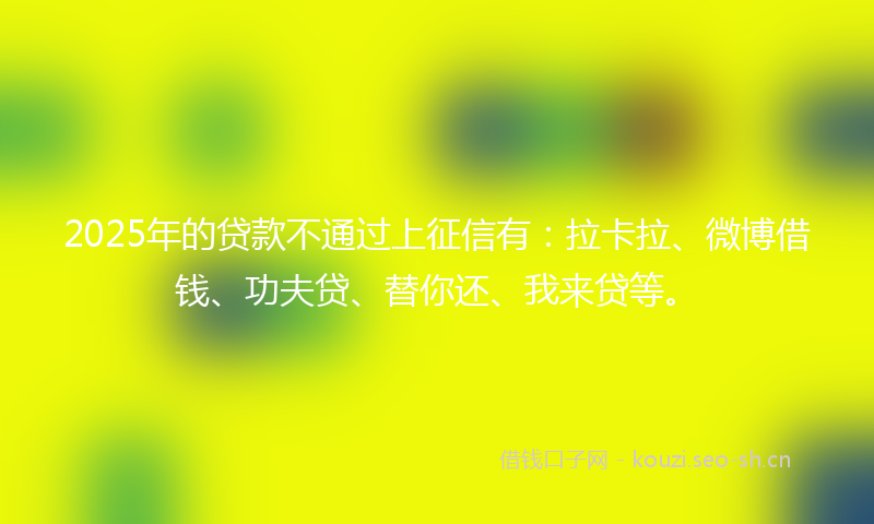 2025年的贷款不通过上征信有：拉卡拉、微博借钱、功夫贷、替你还、我来贷等。