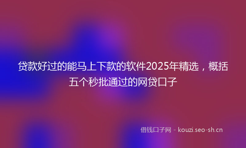 贷款好过的能马上下款的软件2025年精选，概括五个秒批通过的网贷口子