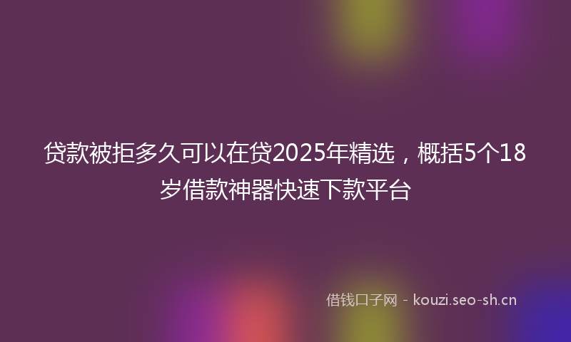贷款被拒多久可以在贷2025年精选，概括5个18岁借款神器快速下款平台