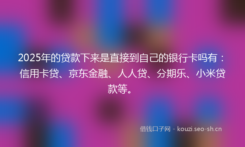 2025年的贷款下来是直接到自己的银行卡吗有：信用卡贷、京东金融、人人贷、分期乐、小米贷款等。