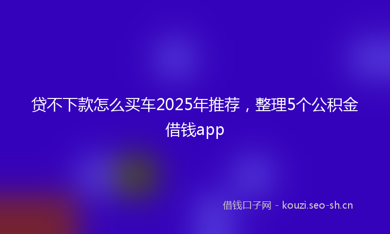 贷不下款怎么买车2025年推荐，整理5个公积金借钱app