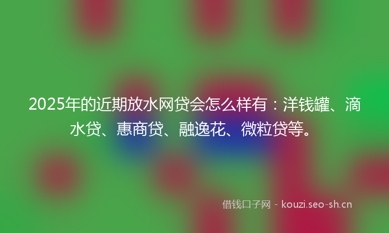 2025年的近期放水网贷会怎么样有：洋钱罐、滴水贷、惠商贷、融逸花、微粒贷等。