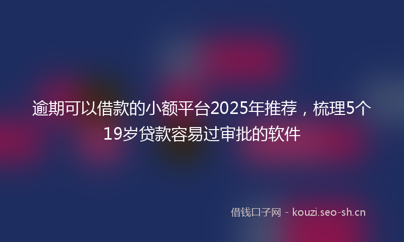 逾期可以借款的小额平台2025年推荐，梳理5个19岁贷款容易过审批的软件