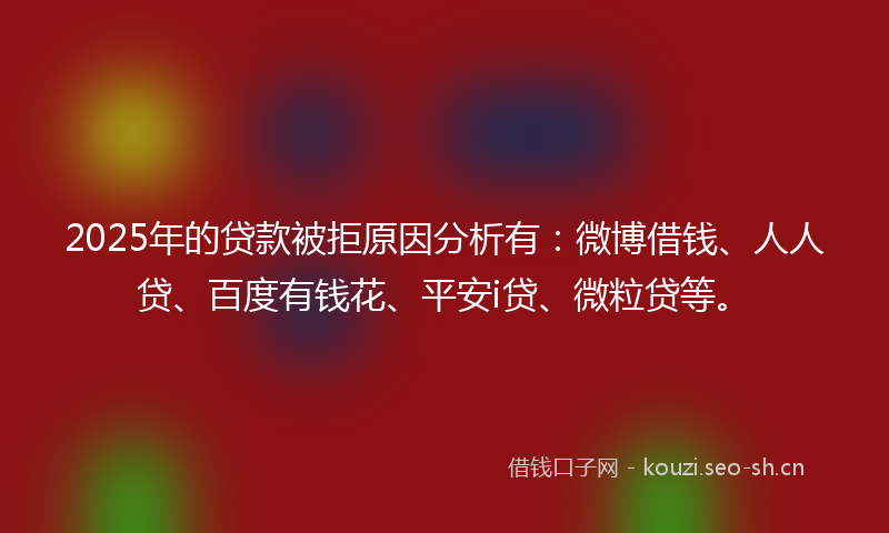 2025年的贷款被拒原因分析有：微博借钱、人人贷、百度有钱花、平安i贷、微粒贷等。