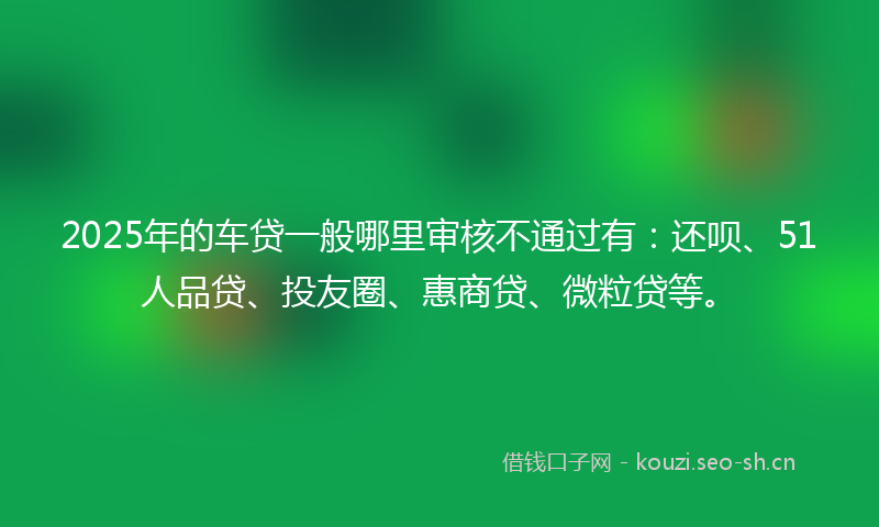 2025年的车贷一般哪里审核不通过有:还呗、51人品贷、投友圈、惠商贷、微粒贷等。
