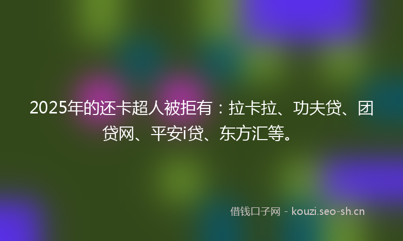 2025年的还卡超人被拒有：拉卡拉、功夫贷、团贷网、平安i贷、东方汇等。