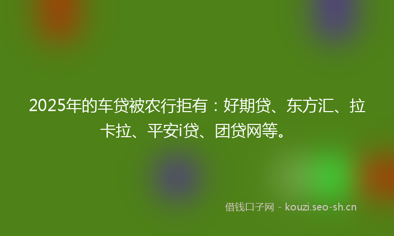 2025年的车贷被农行拒有：好期贷、东方汇、拉卡拉、平安i贷、团贷网等。