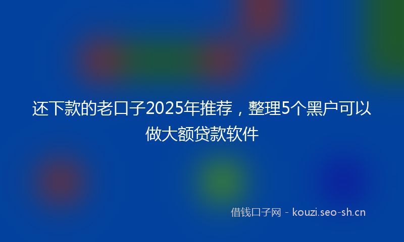还下款的老口子2025年推荐，整理5个黑户可以做大额贷款软件