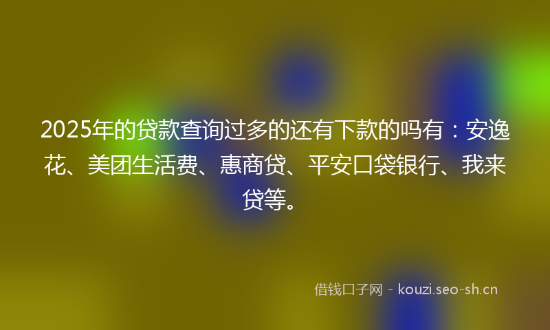 2025年的贷款查询过多的还有下款的吗有：安逸花、美团生活费、惠商贷、平安口袋银行、我来贷等。