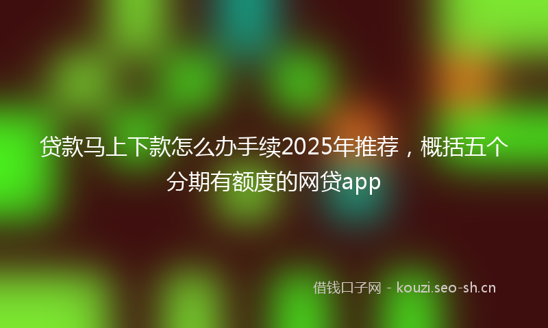 贷款马上下款怎么办手续2025年推荐，概括五个分期有额度的网贷app