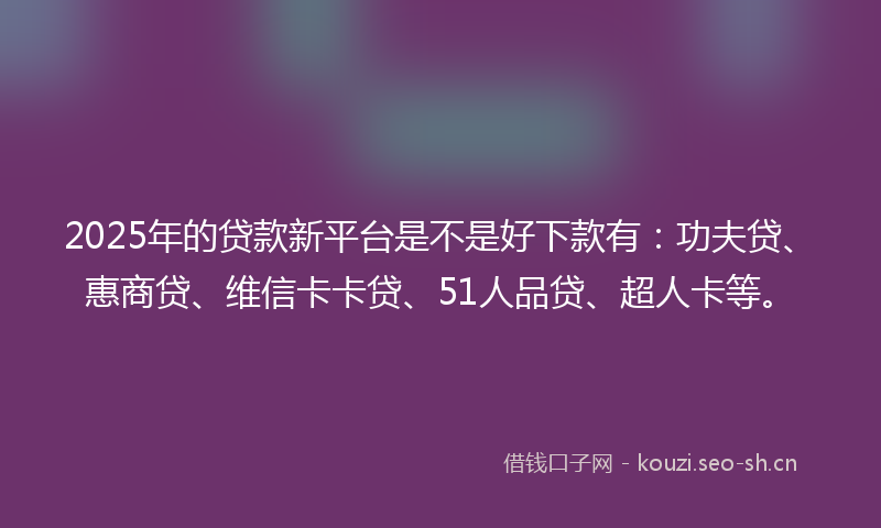 2025年的贷款新平台是不是好下款有：功夫贷、惠商贷、维信卡卡贷、51人品贷、超人卡等。