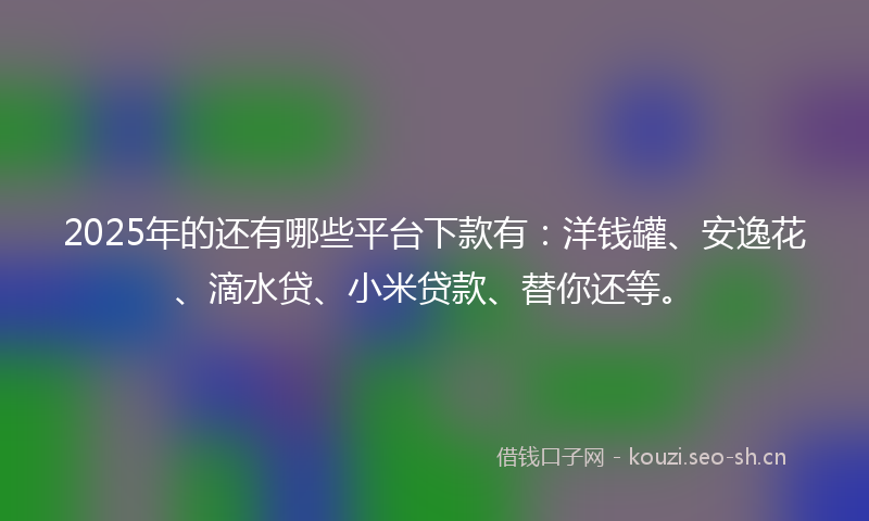 2025年的还有哪些平台下款有:洋钱罐、安逸花、滴水贷、小米贷款、替你还等。