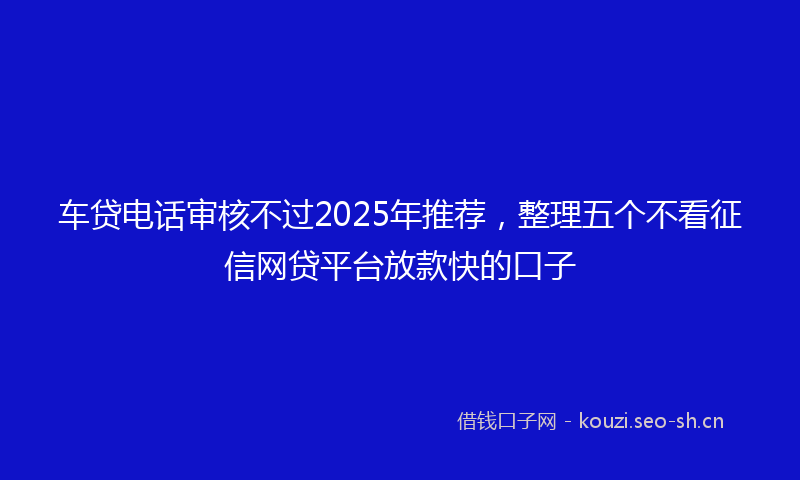 车贷电话审核不过2025年推荐，整理五个不看征信网贷平台放款快的口子