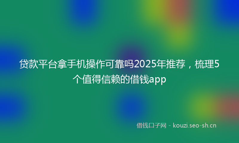 贷款平台拿手机操作可靠吗2025年推荐，梳理5个值得信赖的借钱app