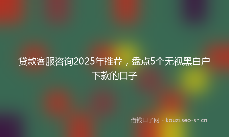 贷款客服咨询2025年推荐，盘点5个无视黑白户下款的口子