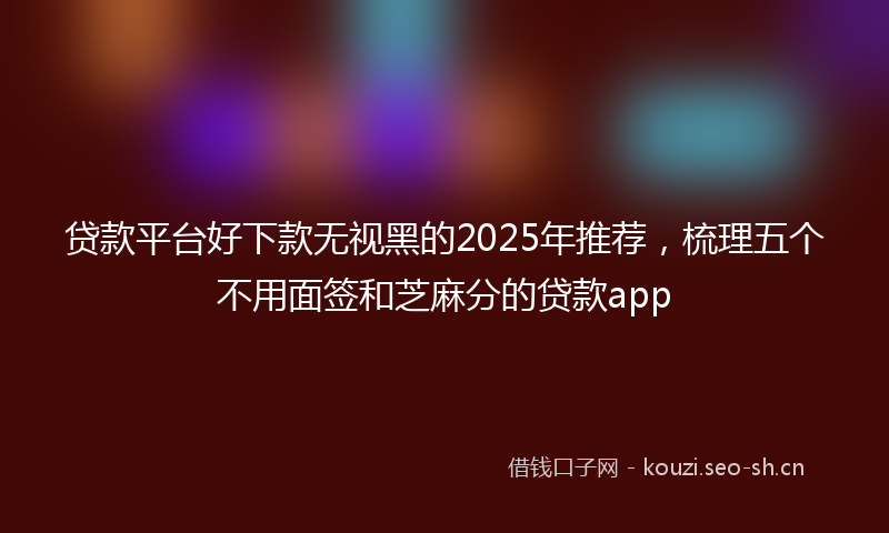 贷款平台好下款无视黑的2025年推荐，梳理五个不用面签和芝麻分的贷款app