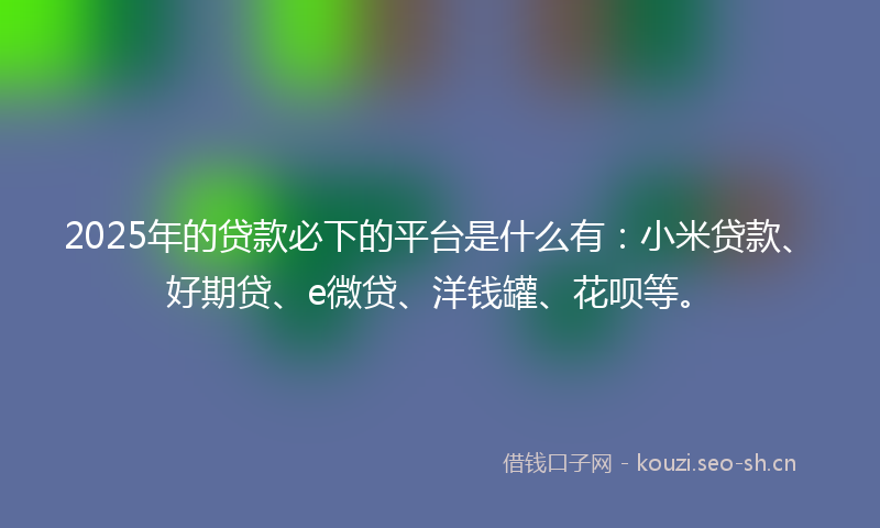2025年的贷款必下的平台是什么有：小米贷款、好期贷、e微贷、洋钱罐、花呗等。