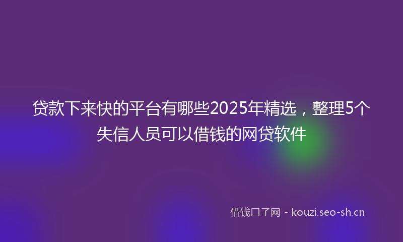 贷款下来快的平台有哪些2025年精选，整理5个失信人员可以借钱的网贷软件