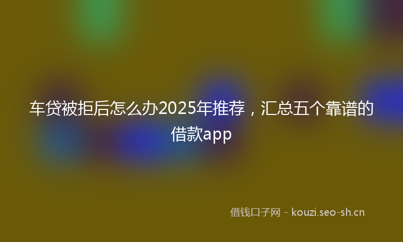 车贷被拒后怎么办2025年推荐,汇总五个靠谱的借款app